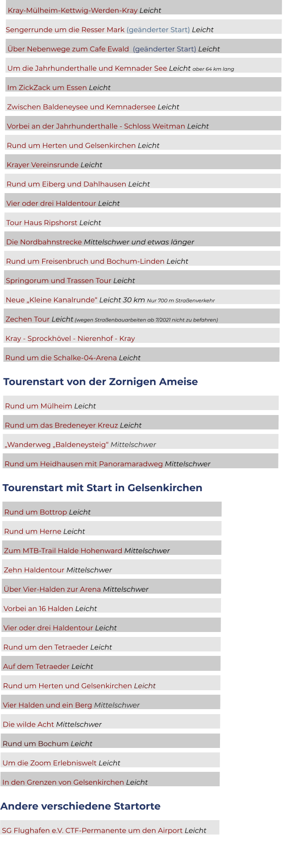 Kray-Mülheim-Kettwig-Werden-Kray Leicht	 Sengerrunde um die Resser Mark (geänderter Start) Leicht  	  Über Nebenwege zum Cafe Ewald  (geänderter Start) Leicht	  Um die Jahrhunderthalle und Kemnader See Leicht aber 64 km lang	  Im ZickZack um Essen Leicht	  Zwischen Baldeneysee und Kemnadersee Leicht	  Vorbei an der Jahrhunderthalle - Schloss Weitman Leicht 	  Rund um Herten und Gelsenkirchen Leicht	  Krayer Vereinsrunde Leicht	  Rund um Eiberg und Dahlhausen Leicht	  Vier oder drei Haldentour Leicht	  Tour Haus Ripshorst Leicht	  Die Nordbahnstrecke Mittelschwer und etwas länger	  Rund um Freisenbruch und Bochum-Linden Leicht	  Springorum und Trassen Tour Leicht	  Neue „Kleine Kanalrunde“ Leicht 30 km Nur 700 m Straßenverkehr	  Zechen Tour Leicht (wegen Straßenbauarbeiten ab 7/2021 nicht zu befahren)	  Kray - Sprockhövel - Nierenhof - Kray	  Rund um die Schalke-04-Arena Leicht	 Tourenstart von der Zornigen Ameise  Rund um Mülheim Leicht										  Rund um das Bredeneyer Kreuz Leicht							  „Wanderweg „Baldeneysteig“ Mittelschwer						  Rund um Heidhausen mit Panoramaradweg Mittelschwer			 Tourenstart mit Start in Gelsenkirchen  Rund um Bottrop Leicht							  Rund um Herne Leicht							  Zum MTB-Trail Halde Hohenward Mittelschwer			  Zehn Haldentour Mittelschwer						  Über Vier-Halden zur Arena Mittelschwer				  Vorbei an 16 Halden Leicht						  Vier oder drei Haldentour Leicht					  Rund um den Tetraeder Leicht						  Auf dem Tetraeder Leicht							  Rund um Herten und Gelsenkirchen Leicht			  Vier Halden und ein Berg Mittelschwer				  Die wilde Acht Mittelschwer						  Rund um Bochum Leicht							  Um die Zoom Erlebniswelt Leicht					  In den Grenzen von Gelsenkirchen Leicht				 Andere verschiedene Startorte  SG Flughafen e.V. CTF-Permanente um den Airport Leicht