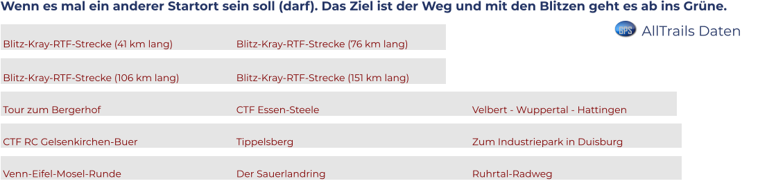 Wenn es mal ein anderer Startort sein soll (darf). Das Ziel ist der Weg und mit den Blitzen geht es ab ins Grüne.   Blitz-Kray-RTF-Strecke (41 km lang)			Blitz-Kray-RTF-Strecke (76 km lang)		  Blitz-Kray-RTF-Strecke (106 km lang)			Blitz-Kray-RTF-Strecke (151 km lang)		  Tour zum Bergerhof						CTF Essen-Steele						Velbert - Wuppertal - Hattingen		  CTF RC Gelsenkirchen-Buer				Tippelsberg							Zum Industriepark in Duisburg			  Venn-Eifel-Mosel-Runde					Der Sauerlandring						Ruhrtal-Radweg					      GPS AllTrails Daten