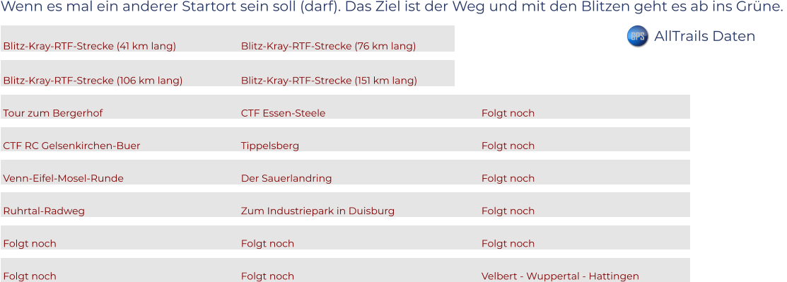 Wenn es mal ein anderer Startort sein soll (darf). Das Ziel ist der Weg und mit den Blitzen geht es ab ins Grüne.   Blitz-Kray-RTF-Strecke (41 km lang)			Blitz-Kray-RTF-Strecke (76 km lang)		  Blitz-Kray-RTF-Strecke (106 km lang)			Blitz-Kray-RTF-Strecke (151 km lang)		  Tour zum Bergerhof						CTF Essen-Steele						Folgt noch					  CTF RC Gelsenkirchen-Buer				Tippelsberg							Folgt noch					  Venn-Eifel-Mosel-Runde					Der Sauerlandring						Folgt noch					  Ruhrtal-Radweg						Zum Industriepark in Duisburg				Folgt noch					  Folgt noch							Folgt noch							Folgt noch					  Folgt noch							Folgt noch							Velbert - Wuppertal - Hattingen		      GPS AllTrails Daten
